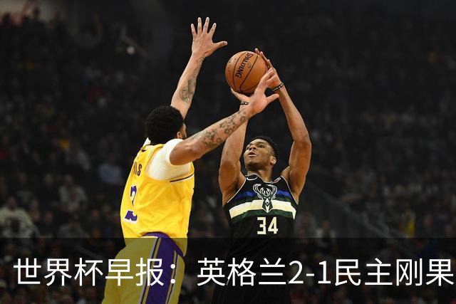 世界杯早报：英格兰2-1民主刚果；比利时3-2加时绝杀民主刚果