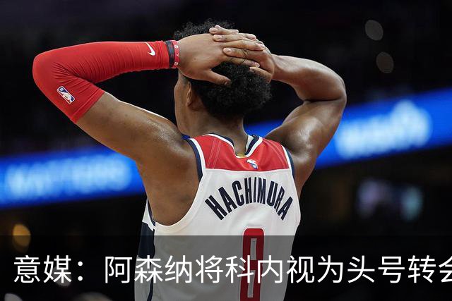 意媒：阿森纳将科内视为头号转会目标，罗马要在月底前卖一名球员