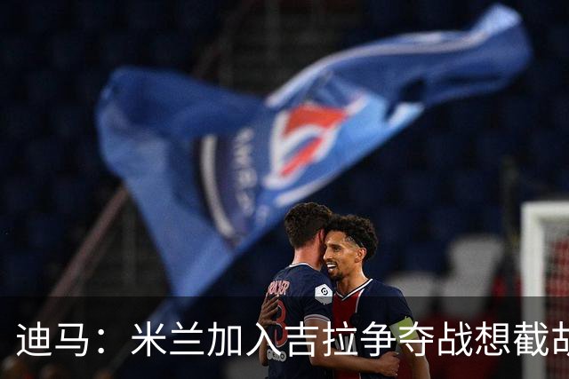 迪马：米兰加入吉拉争夺战想截胡那不勒斯，拉齐奥要价3000万欧