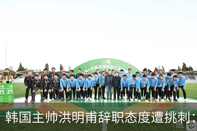 韩国主帅洪明甫辞职态度遭挑刺：没说对不起+离场时手插兜